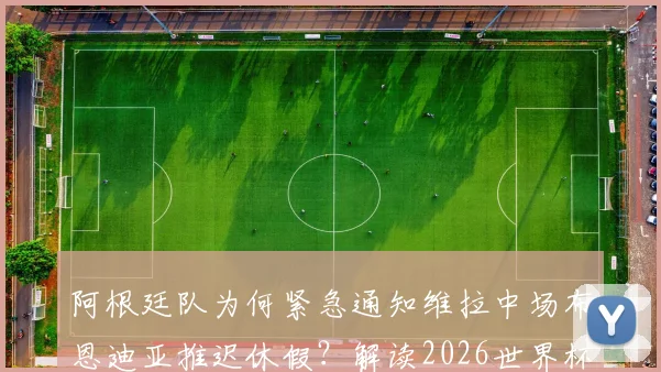 阿根廷队为何紧急通知维拉中场布恩迪亚推迟休假?解读2026世界杯名单的临时补招机制