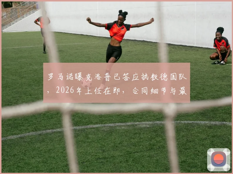 罗马诺曝克洛普已答应执教德国队,2026年上任在即,合同细节与最新动态一览