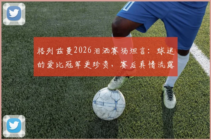 格列兹曼2026泪洒赛场坦言：球迷的爱比冠军更珍贵，赛后真情流露引热议