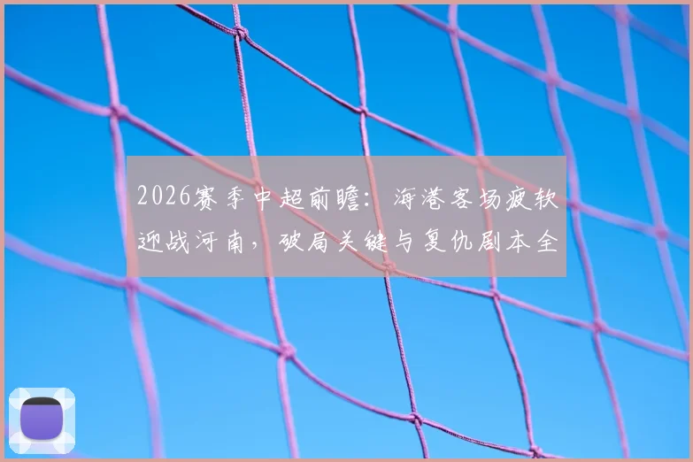 2026赛季中超前瞻：海港客场疲软迎战河南，破局关键与复仇剧本全解析