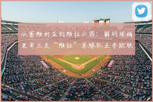 从塞维利亚到维拉公园:解码埃梅里率三支“维拉”系球队五夺欧联杯的执教密码(2026版)