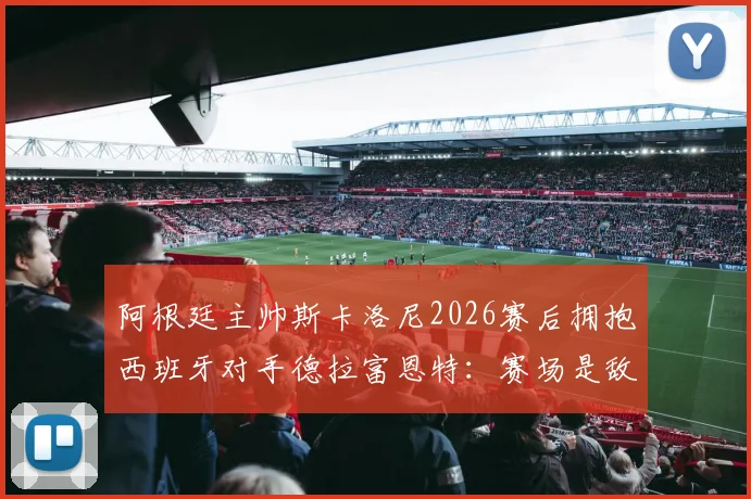 阿根廷主帅斯卡洛尼2026赛后拥抱西班牙对手德拉富恩特：赛场是敌场下是友的典范