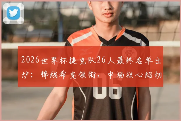 2026世界杯捷克队26人最终名单出炉：锋线希克领衔，中场核心绍切克坐镇
