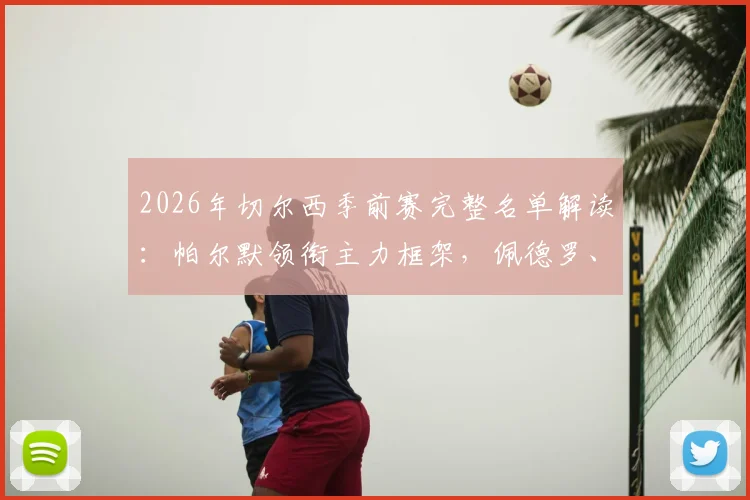 2026年切尔西季前赛完整名单解读：帕尔默领衔主力框架，佩德罗、德拉普等新星入选备战新赛季