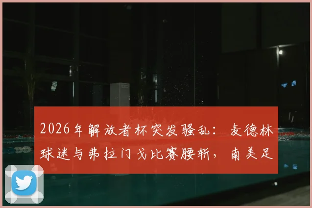 2026年解放者杯突发骚乱：麦德林球迷与弗拉门戈比赛腰斩，南美足联紧急介入调查