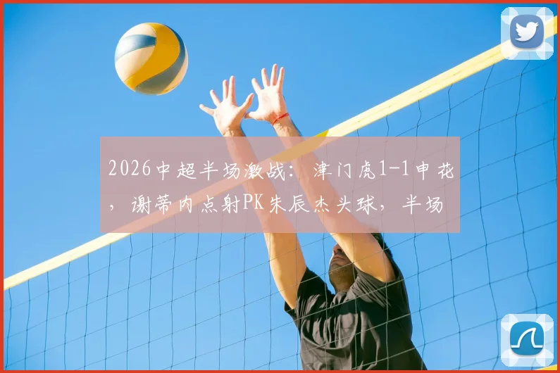 2026中超半场激战:津门虎1-1申花,谢蒂内点射PK朱辰杰头球,半场技术统计复盘