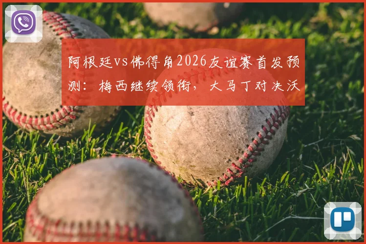 阿根廷vs佛得角2026友谊赛首发预测:梅西继续领衔,大马丁对决沃齐尼亚看点解析