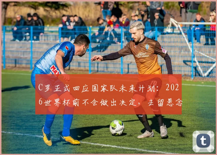C罗正式回应国家队未来计划：2026世界杯前不会做出决定，去留悬念保留至赛后
