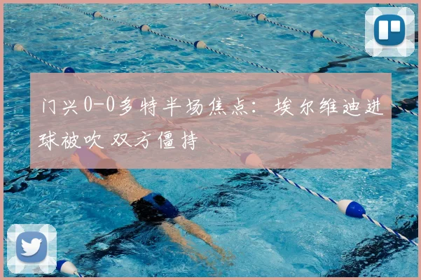 门兴0-0多特半场焦点：埃尔维迪进球被吹 双方僵持