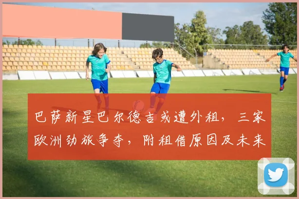 巴萨新星巴尔德吉或遭外租，三家欧洲劲旅争夺，附租借原因及未来影响分析