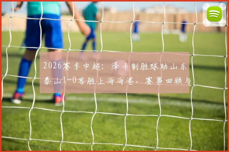 2026赛季中超：泽卡制胜球助山东泰山1-0客胜上海海港，赛事回顾与全场录像分析