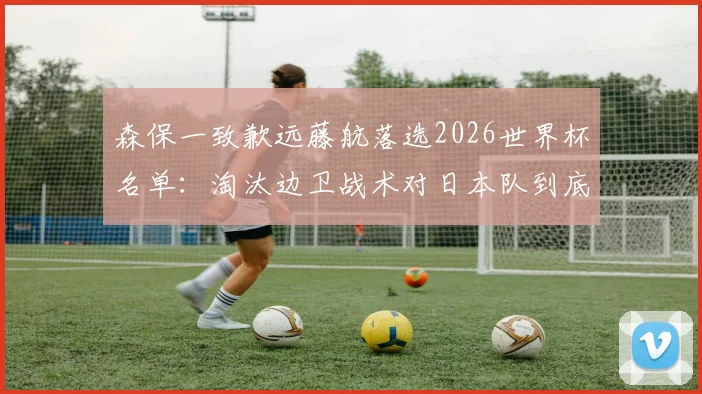 森保一致歉远藤航落选2026世界杯名单：淘汰边卫战术对日本队到底有何影响？