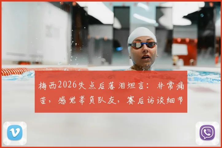 梅西2026失点后落泪坦言:非常痛苦,感觉辜负队友,赛后访谈细节与深度解析