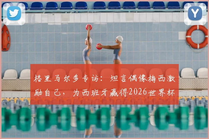 格里马尔多专访：坦言偶像梅西激励自己，为西班牙赢得2026世界杯冠军将全力以赴