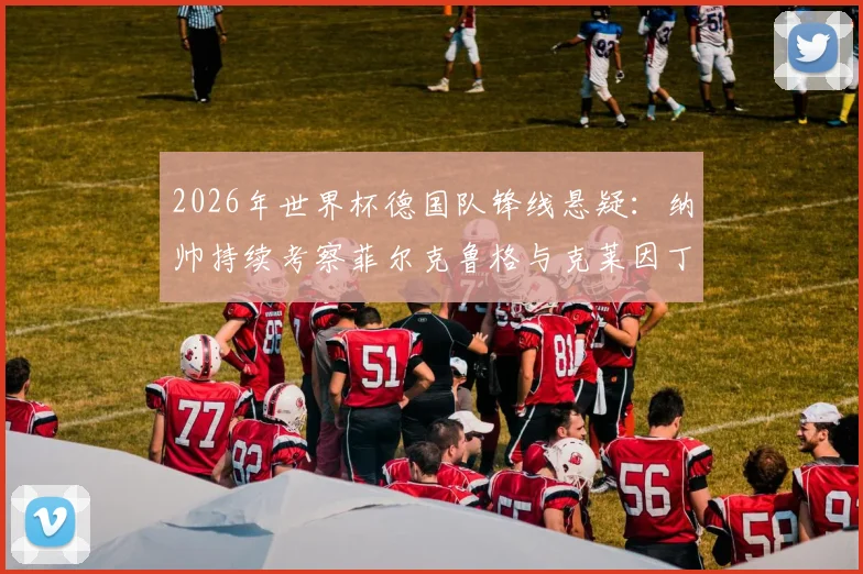 2026年世界杯德国队锋线悬疑：纳帅持续考察菲尔克鲁格与克莱因丁斯特，压哨征召成最后变数