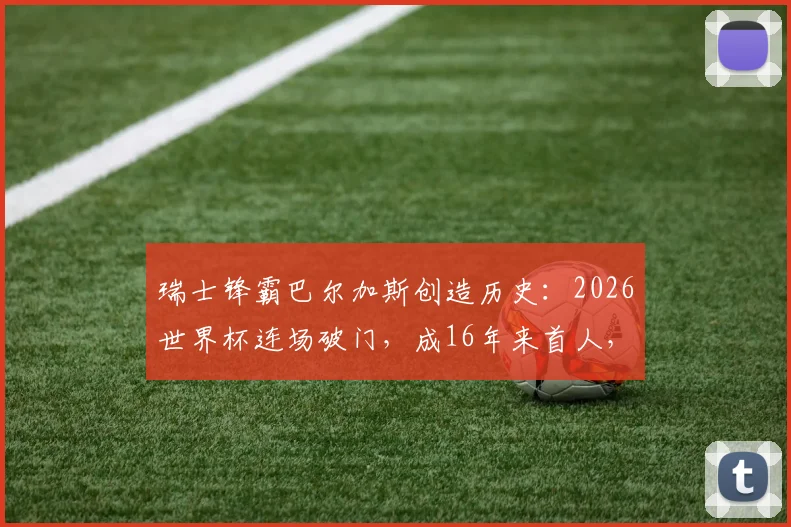 瑞士锋霸巴尔加斯创造历史：2026世界杯连场破门，成16年来首人，他的国家队生涯与瑞士队前景全解析