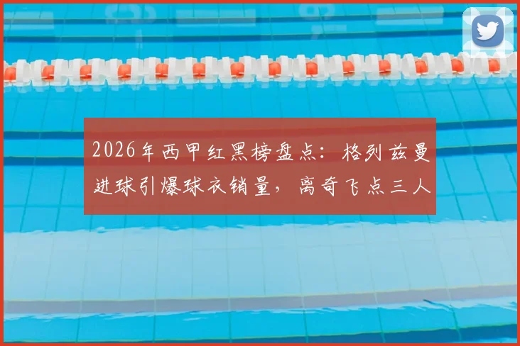 2026年西甲红黑榜盘点：格列兹曼进球引爆球衣销量，离奇飞点三人组让球迷直呼血压高