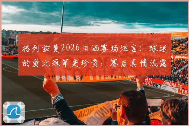 格列兹曼2026泪洒赛场坦言：球迷的爱比冠军更珍贵，赛后真情流露引热议