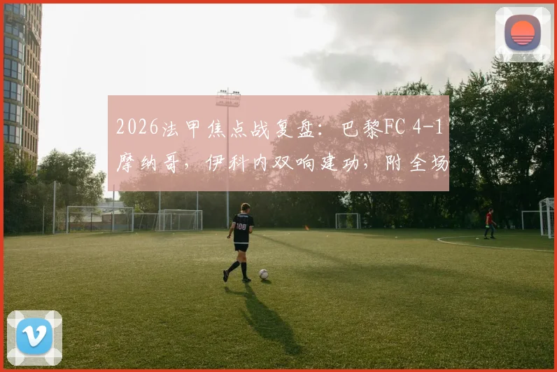 2026法甲焦点战复盘:巴黎FC 4-1摩纳哥,伊科内双响建功,附全场录像与积分榜解析