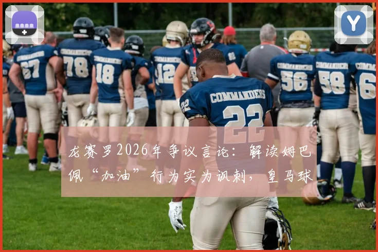龙赛罗2026年争议言论：解读姆巴佩“加油”行为实为讽刺，皇马球迷群体如何看？