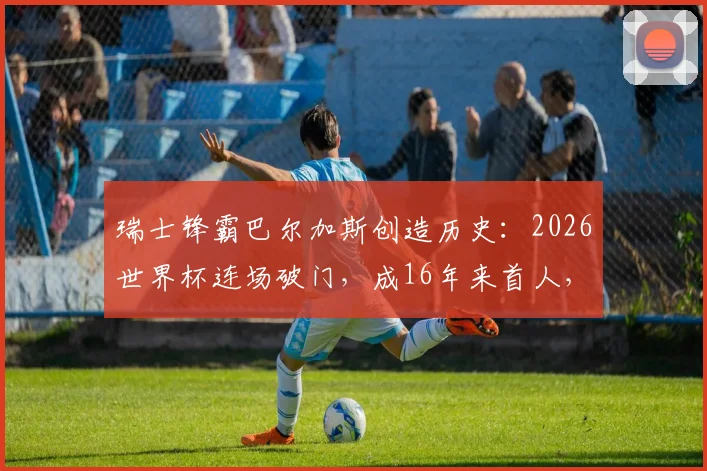 瑞士锋霸巴尔加斯创造历史：2026世界杯连场破门，成16年来首人，他的国家队生涯与瑞士队前景全解析