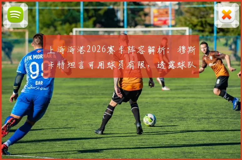 上海海港2026赛季阵容解析：穆斯卡特坦言可用球员有限，透露球队已做充分准备，附深度轮换策略