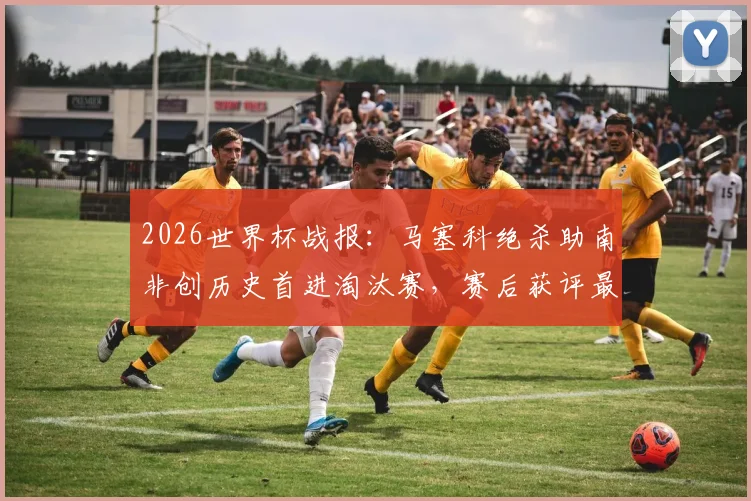 2026世界杯战报：马塞科绝杀助南非创历史首进淘汰赛，赛后获评最佳球员深度解读