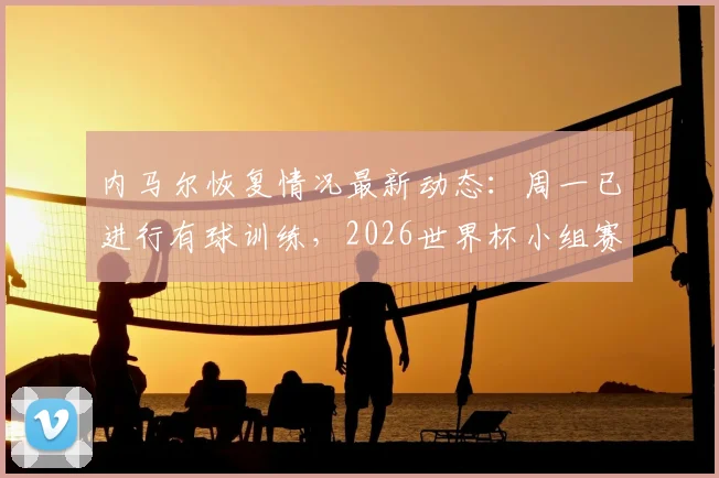 内马尔恢复情况最新动态：周一已进行有球训练，2026世界杯小组赛第二轮复出希望大增？