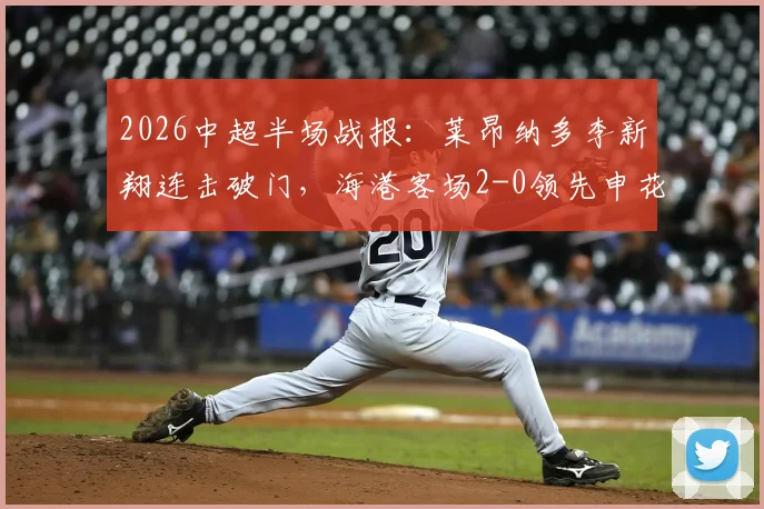 2026中超半场战报:莱昂纳多李新翔连击破门,海港客场2-0领先申花,附半场关键数据解析