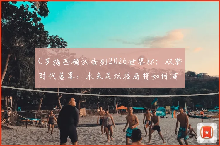C罗梅西确认告别2026世界杯:双骄时代落幕,未来足坛格局将如何演变?