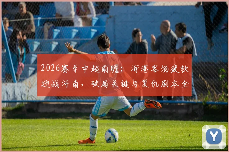 2026赛季中超前瞻：海港客场疲软迎战河南，破局关键与复仇剧本全解析
