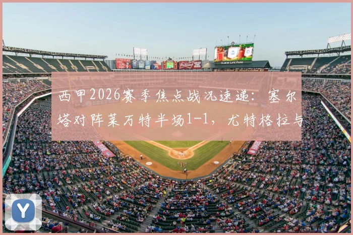 西甲2026赛季焦点战况速递：塞尔塔对阵莱万特半场1-1，尤特格拉与阿里亚加双双建功破门