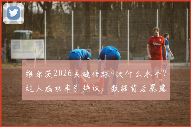维尔茨2026关键传球4次什么水平？过人成功率引热议，数据背后暴露球队战术问题