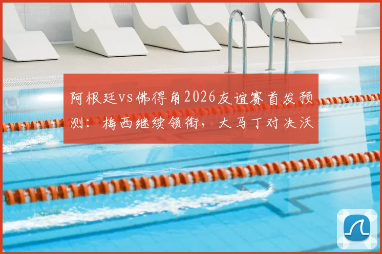 阿根廷vs佛得角2026友谊赛首发预测：梅西继续领衔，大马丁对决沃齐尼亚看点解析