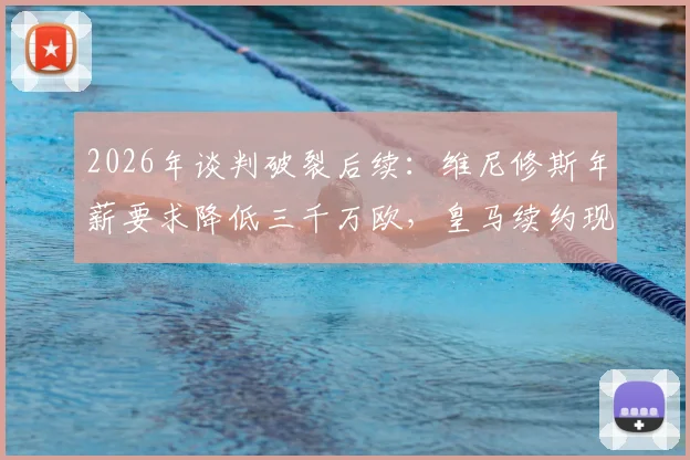 2026年谈判破裂后续:维尼修斯年薪要求降低三千万欧,皇马续约现转机