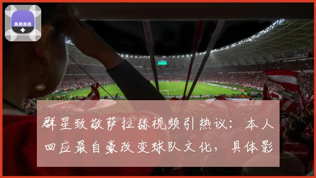 群星致敬萨拉赫视频引热议：本人回应最自豪改变球队文化，具体影响与球星名单一览