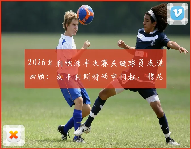 2026年利物浦半决赛关键球员表现回顾:麦卡利斯特两中门柱,穆尼奥斯未登场却随队晋级决赛的幕后分析