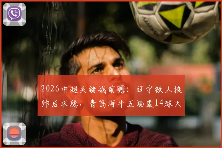 2026中超关键战前瞻：辽宁铁人换帅后求稳，青岛海牛五场轰14球火力全开，附两队战术解析与胜负预测