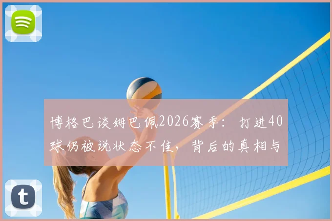 博格巴谈姆巴佩2026赛季：打进40球仍被说状态不佳，背后的真相与顶级球星评判标准