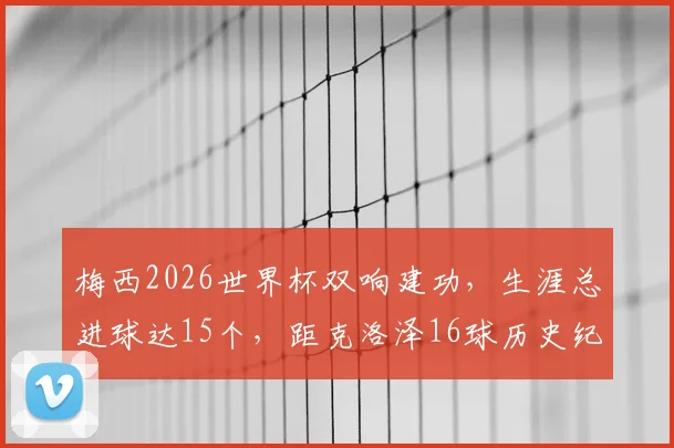 梅西2026世界杯双响建功,生涯总进球达15个,距克洛泽16球历史纪录仅一步之遥!