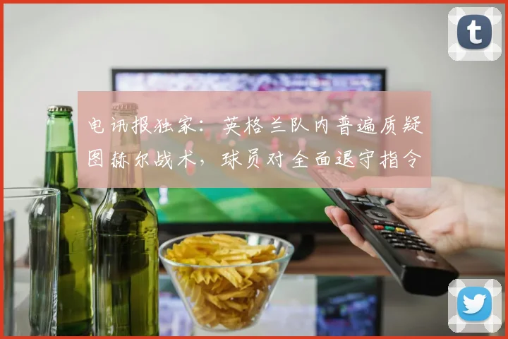 电讯报独家：英格兰队内普遍质疑图赫尔战术，球员对全面退守指令感到震惊，2026年欧洲杯前景蒙上阴影