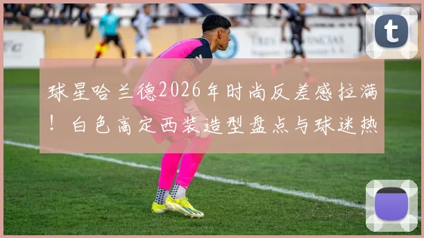 球星哈兰德2026年时尚反差感拉满！白色高定西装造型盘点与球迷热议话题全解析