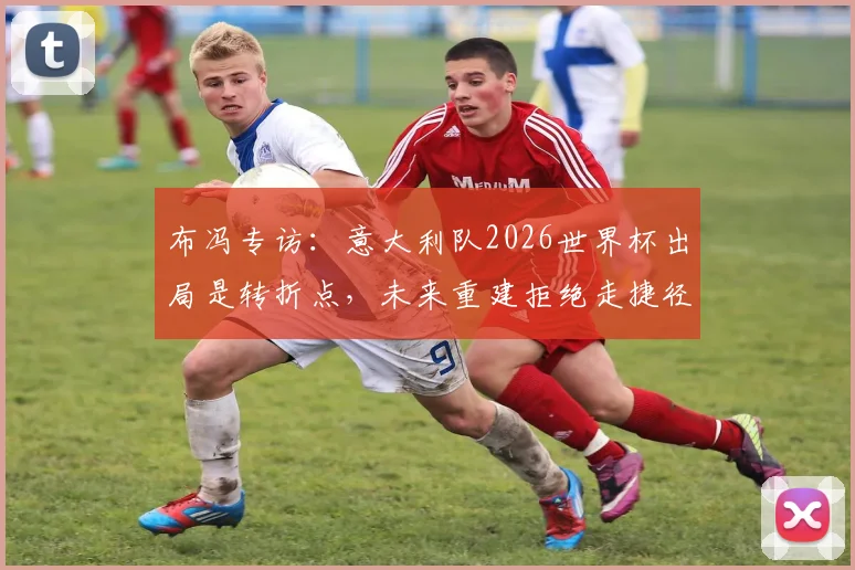布冯专访：意大利队2026世界杯出局是转折点，未来重建拒绝走捷径，年轻球员是关键