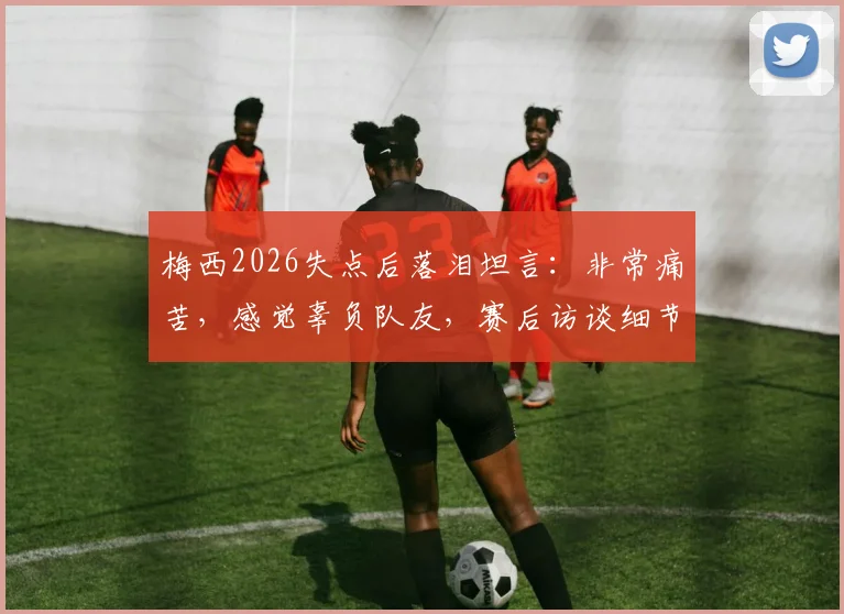 梅西2026失点后落泪坦言：非常痛苦，感觉辜负队友，赛后访谈细节与深度解析