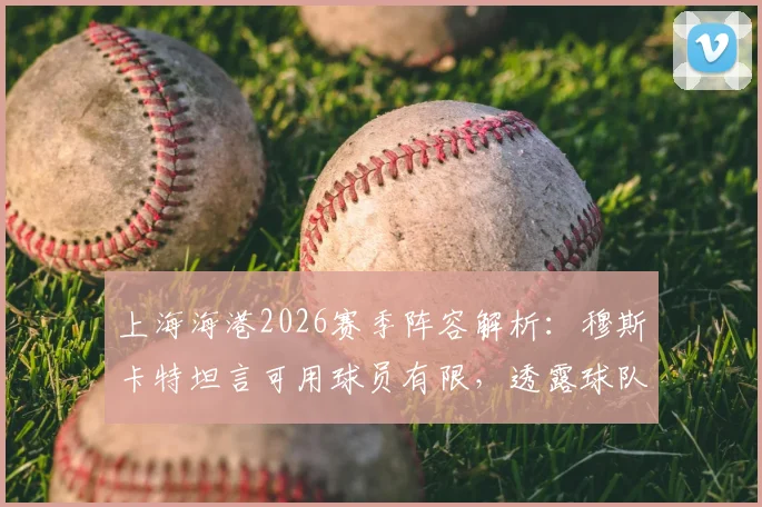 上海海港2026赛季阵容解析:穆斯卡特坦言可用球员有限,透露球队已做充分准备,附深度轮换策略