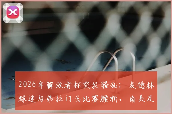 2026年解放者杯突发骚乱:麦德林球迷与弗拉门戈比赛腰斩,南美足联紧急介入调查