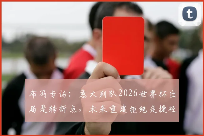 布冯专访:意大利队2026世界杯出局是转折点,未来重建拒绝走捷径,年轻球员是关键