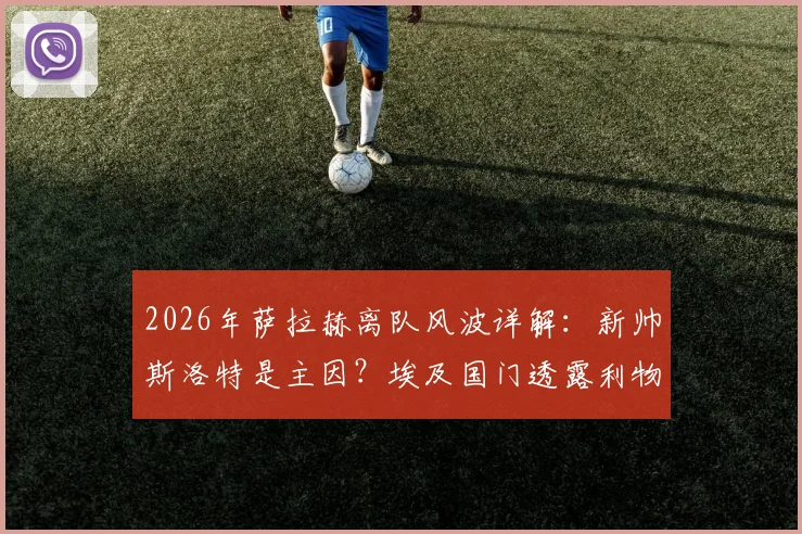 2026年萨拉赫离队风波详解：新帅斯洛特是主因？埃及国门透露利物浦内幕