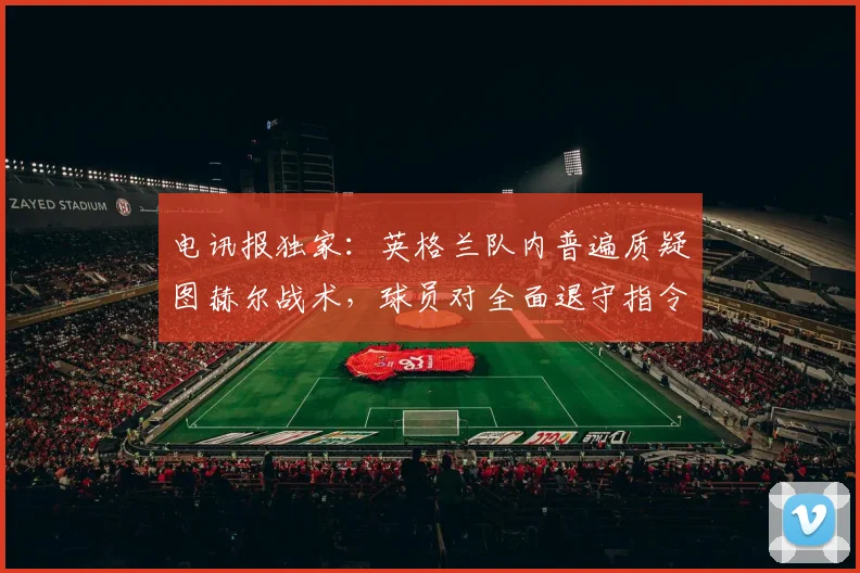 电讯报独家:英格兰队内普遍质疑图赫尔战术,球员对全面退守指令感到震惊,2026年欧洲杯前景蒙上阴影