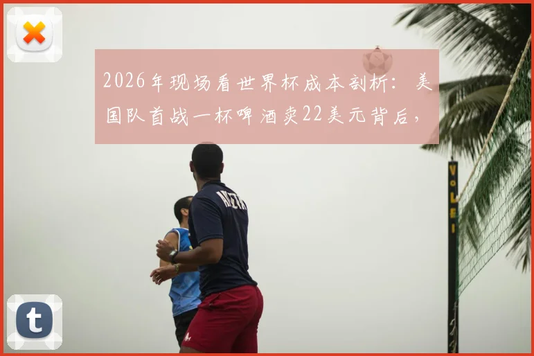 2026年现场看世界杯成本剖析：美国队首战一杯啤酒卖22美元背后，普通球迷如何精打细算？